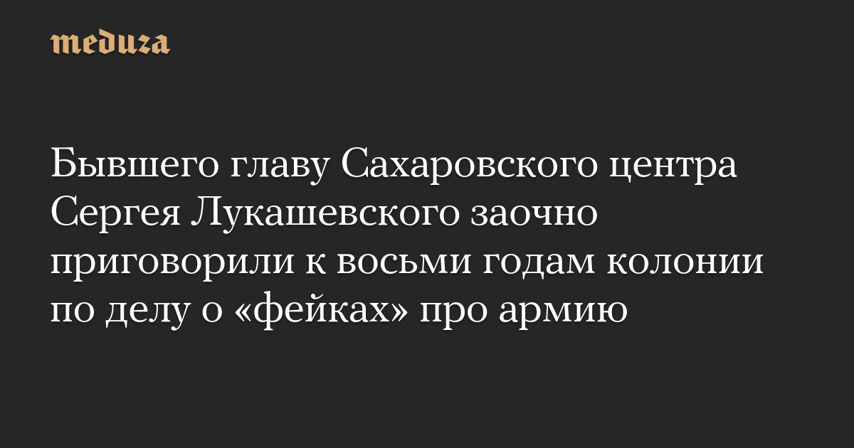 Бывшего главу Сахаровского центра Сергея Лукашевского заочно приговорили к восьми годам колонии по делу о «фейках» про армию — Meduza